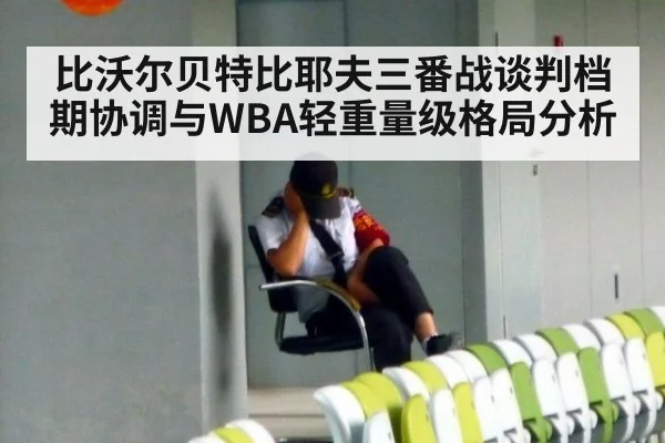 比沃尔贝特比耶夫三番战谈判档期协调与WBA轻重量级格局分析