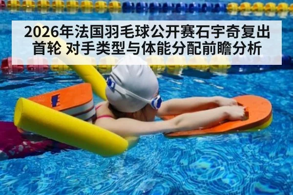 2026年法国羽毛球公开赛石宇奇复出首轮 对手类型与体能分配前瞻分析
